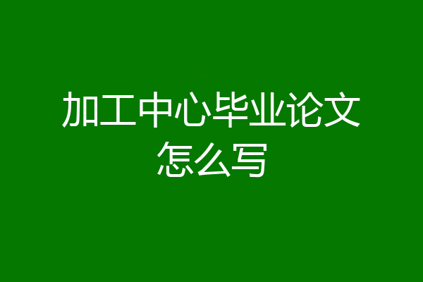 加工中心毕业论文怎么写