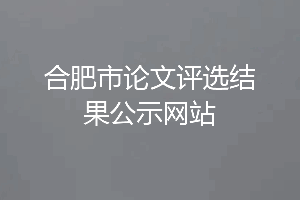 合肥市论文评选结果公示网站