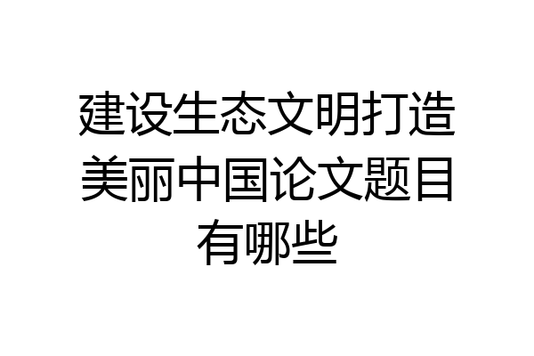 建设生态文明打造美丽中国论文题目有哪些