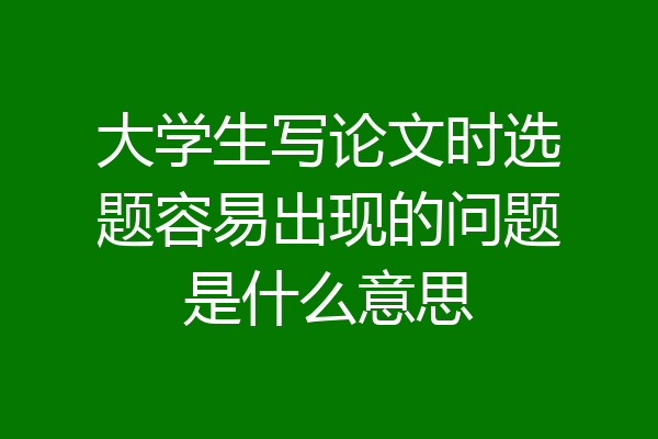 大学生写论文时选题容易出现的问题是什么意思