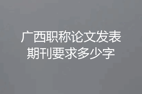 广西职称论文发表期刊要求多少字