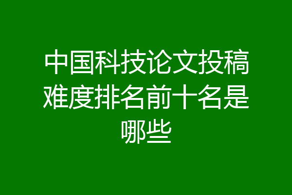 中国科技论文投稿难度排名前十名是哪些