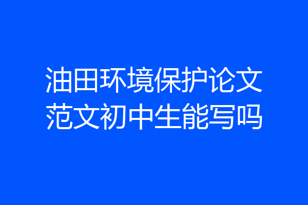 油田环境保护论文范文初中生能写吗