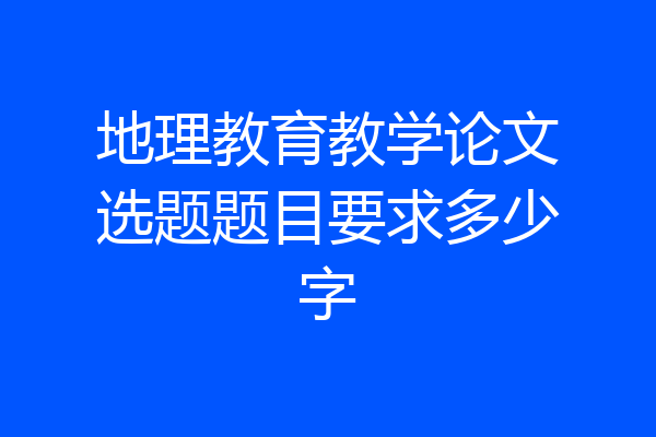 地理教育教学论文选题题目要求多少字
