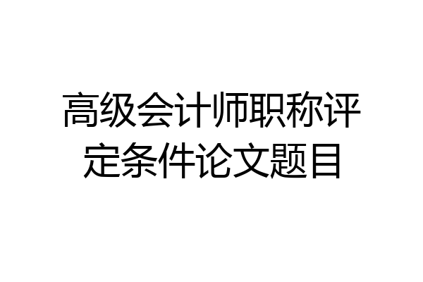 高级会计师职称评定条件论文题目