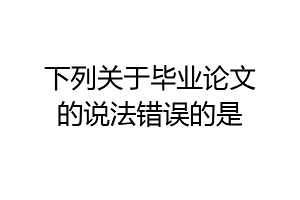 下列关于毕业论文的说法错误的是