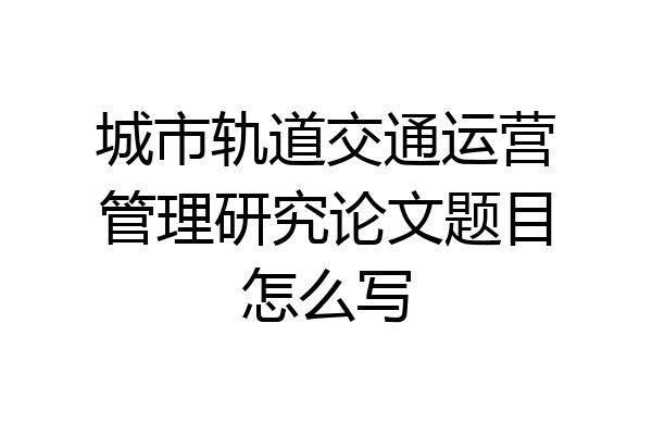 城市轨道交通运营管理研究论文题目怎么写