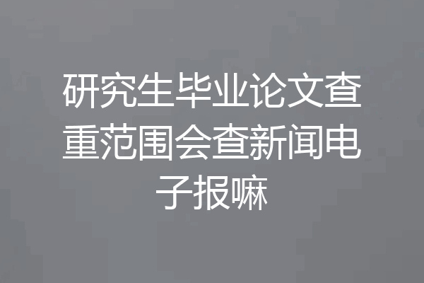 研究生毕业论文查重范围会查新闻电子报嘛