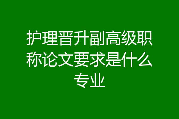 护理晋升副高级职称论文要求是什么专业