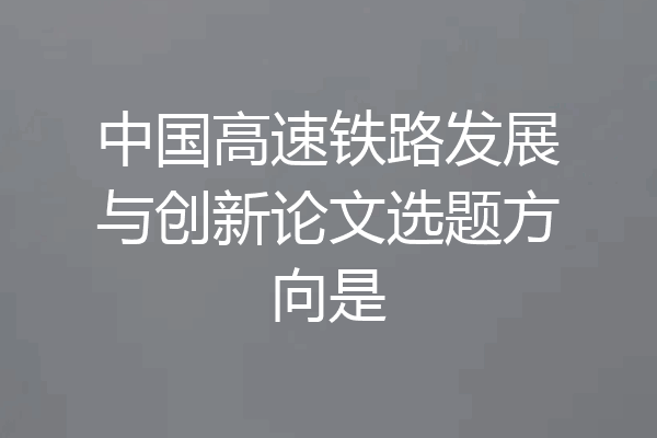 中国高速铁路发展与创新论文选题方向是