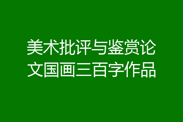 美术批评与鉴赏论文国画三百字作品
