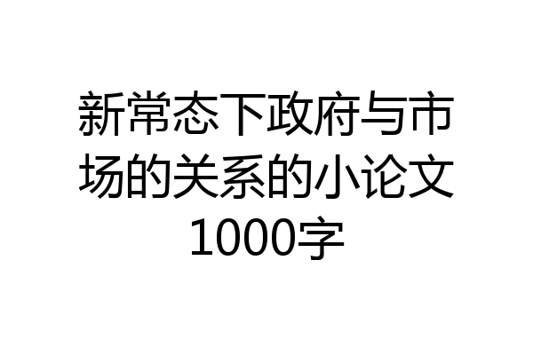 新常态下政府与市场的关系的小论文1000字
