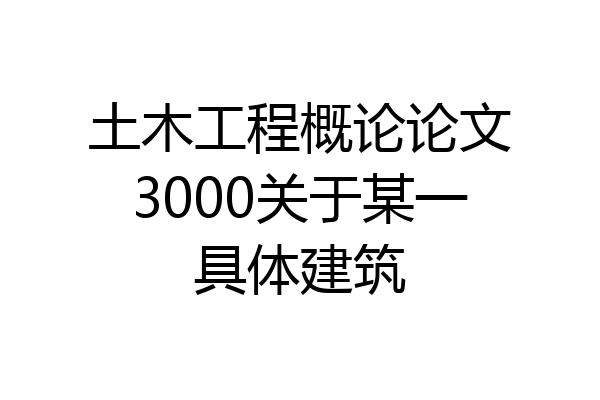 土木工程概论论文3000关于某一具体建筑
