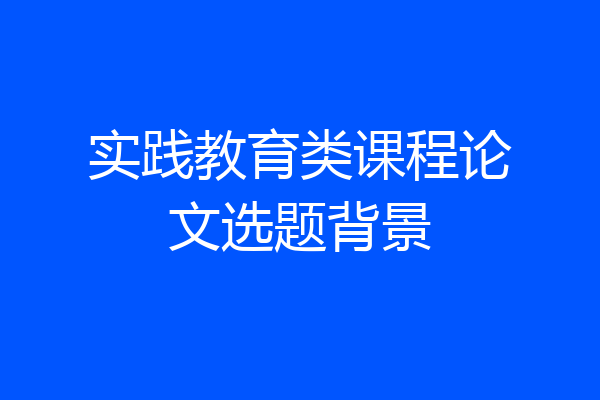 实践教育类课程论文选题背景
