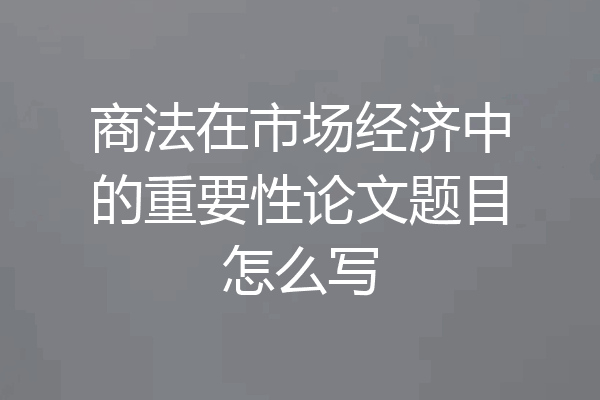 商法在市场经济中的重要性论文题目怎么写