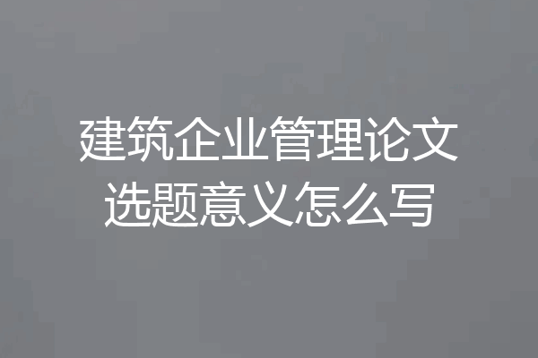 建筑企业管理论文选题意义怎么写
