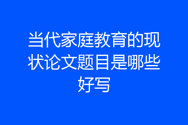 当代家庭教育的现状论文题目是哪些好写