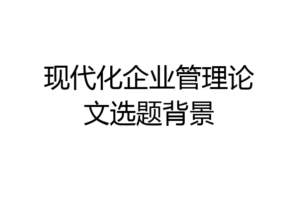 现代化企业管理论文选题背景