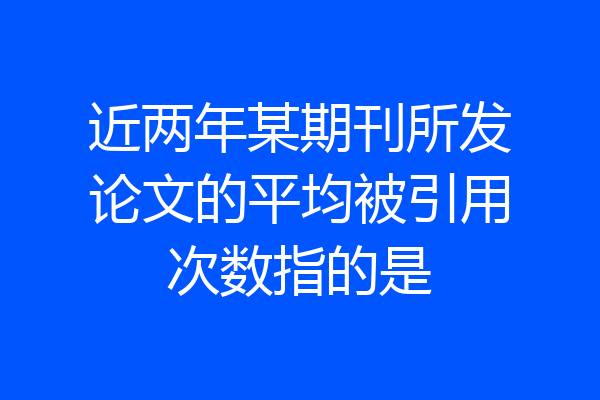 近两年某期刊所发论文的平均被引用次数指的是