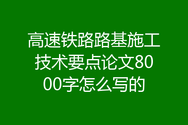 高速铁路路基施工技术要点论文8000字怎么写的