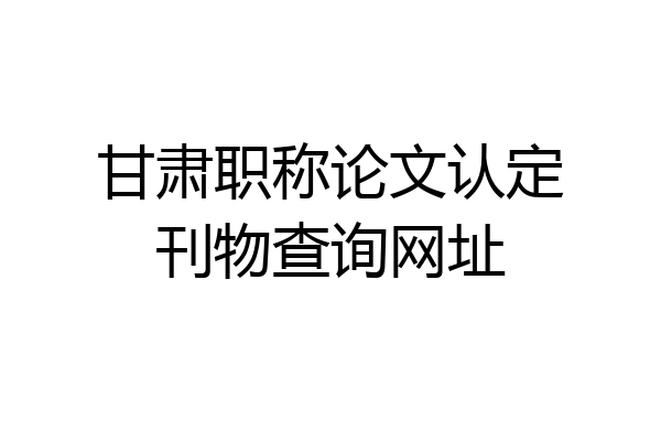 甘肃职称论文认定刊物查询网址