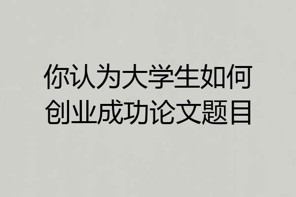 你认为大学生如何创业成功论文题目