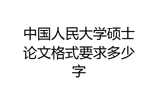 中国人民大学硕士论文格式要求多少字