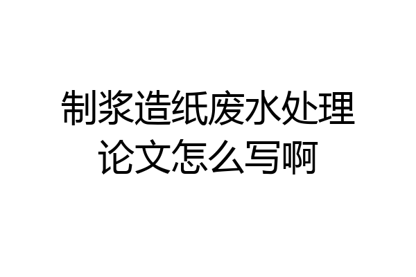 制浆造纸废水处理论文怎么写啊