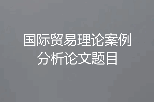 国际贸易理论案例分析论文题目