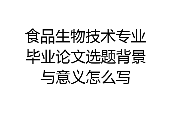 食品生物技术专业毕业论文选题背景与意义怎么写