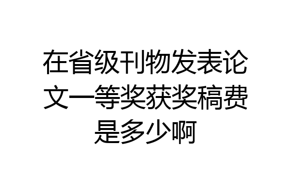在省级刊物发表论文一等奖获奖稿费是多少啊