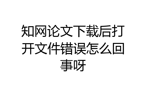 知网论文下载后打开文件错误怎么回事呀