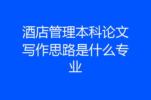 酒店管理本科论文写作思路是什么专业