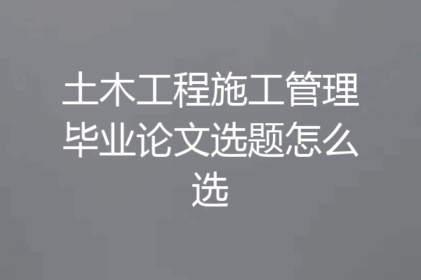 土木工程施工管理毕业论文选题怎么选