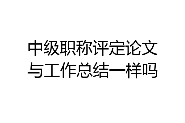 中级职称评定论文与工作总结一样吗