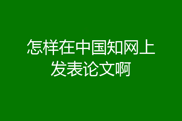 怎样在中国知网上发表论文啊