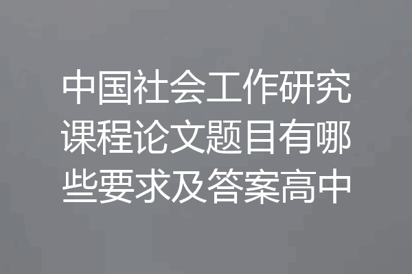 中国社会工作研究课程论文题目有哪些要求及答案高中