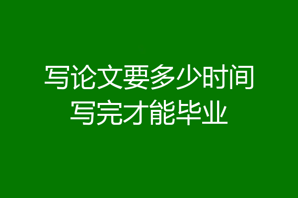 写论文要多少时间写完才能毕业