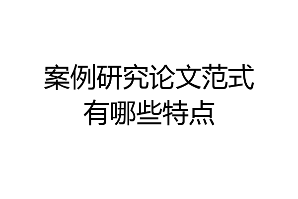 案例研究论文范式有哪些特点