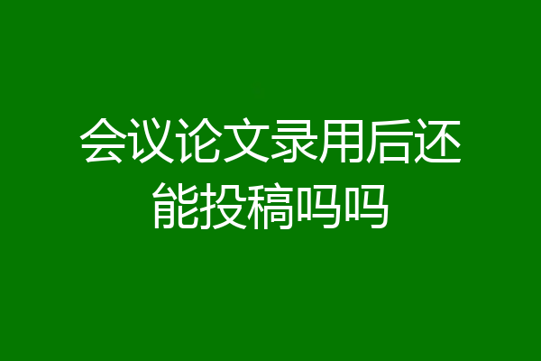 会议论文录用后还能投稿吗吗