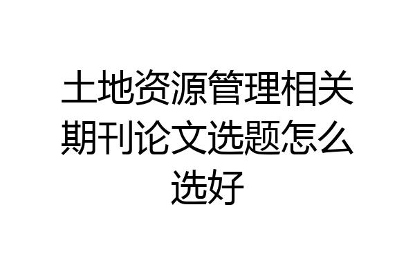 土地资源管理相关期刊论文选题怎么选好