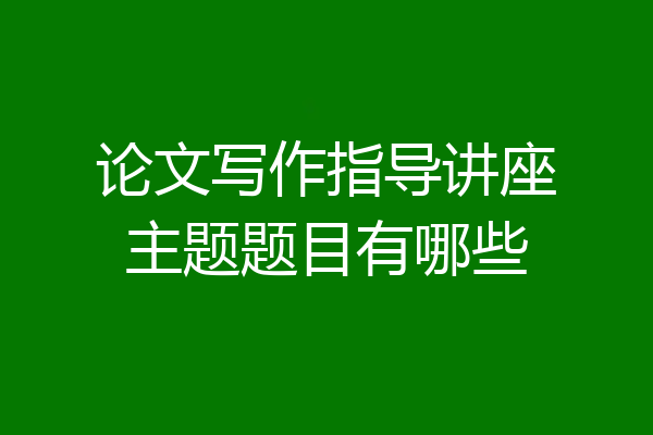 论文写作指导讲座主题题目有哪些