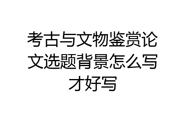 考古与文物鉴赏论文选题背景怎么写才好写