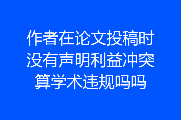作者在论文投稿时没有声明利益冲突算学术违规吗吗