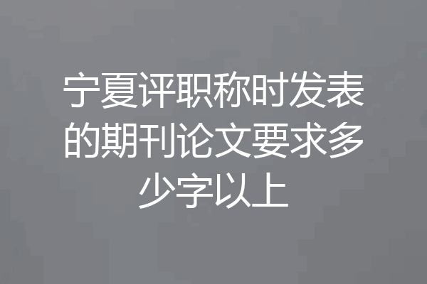 宁夏评职称时发表的期刊论文要求多少字以上