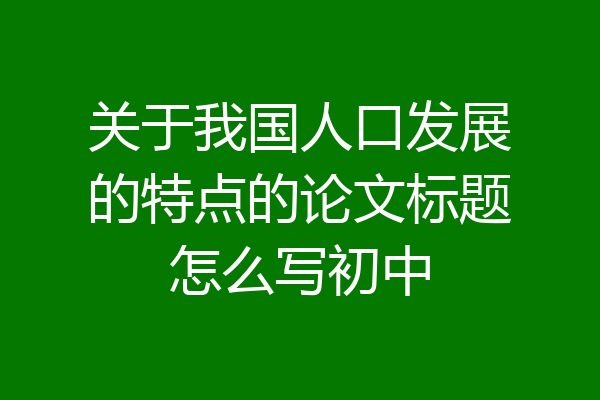 关于我国人口发展的特点的论文标题怎么写初中