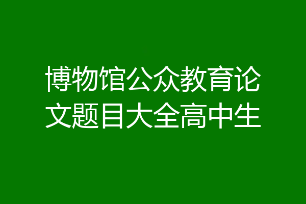 博物馆公众教育论文题目大全高中生