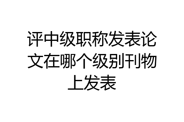 评中级职称发表论文在哪个级别刊物上发表