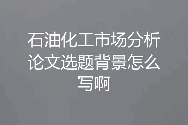 石油化工市场分析论文选题背景怎么写啊