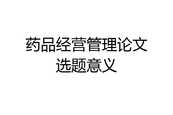 药品经营管理论文选题意义